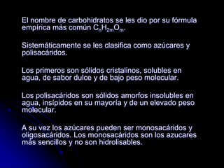 El nombre de carbohidratos se les dio por su fórmula
empírica más común CnH2mOm.
Sistemáticamente se les clasifica como azúcares y
polisacáridos.
Los primeros son sólidos cristalinos, solubles en
agua, de sabor dulce y de bajo peso molecular.
Los polisacáridos son sólidos amorfos insolubles en
agua, insípidos en su mayoría y de un elevado peso
molecular.
A su vez los azúcares pueden ser monosacáridos y
oligosacáridos. Los monosacáridos son los azucares
más sencillos y no son hidrolisables.

 