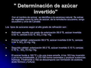 " Determinación de azúcar
invertido"
Con el nombre de azúcar se identifica a la sacarosa natural. Se extrae
de vegetales como la caña de azúcar, de la remolacha azucarera, sorgo
azucarero y arce de Canadá.
Los tipos de azúcares según el alto grado de refinación son:


Refinada: aquella con grado de polarización 99.9 ºS, azúcar invertida
0.02 %, cenizas 0.02 %, SO2 2 mg / Kg.



Primera calidad: polarización 99.5 ºS, azúcar invertida 0.04 %, cenizas
0.04 % SO2 20 mg / Kg.



Segunda calidad: polarización 99.5 ºS, azúcar invertido 0.10 % cenizas
0.10 % , SO2 70 mg / Kg.



El azúcar funde a 160 ºC y da una masa amorfa. A los 163 hay inversión
y ya no es cristalizable, a 170-180 forma caramelos y produce sustancias
húmicas. Finalmente a 182 se descompone con formación de acetona,
ácido fórmico y furfural.

 