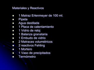 Materiales y Reactivos














1 Matraz Erlenmeyer de 100 ml.
Pipeta
Agua destilada
1 Placa de calentamiento
1 Vidrio de reloj
1 Balanza granataria
1 Embudo de vidrio
2 Matraces volumétricos
2 reactivos Fehling
1 Mortero
1 Vaso de precipitados
Termómetro

 