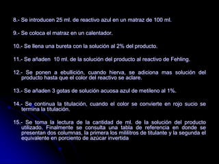 8.- Se introducen 25 ml. de reactivo azul en un matraz de 100 ml.
9.- Se coloca el matraz en un calentador.
10.- Se llena una bureta con la solución al 2% del producto.
11.- Se añaden 10 ml. de la solución del producto al reactivo de Fehling.
12.- Se ponen a ebullición, cuando hierva, se adiciona mas solución del
producto hasta que el color del reactivo se aclare.
13.- Se añaden 3 gotas de solución acuosa azul de metileno al 1%.
14.- Se continua la titulación, cuando el color se convierte en rojo sucio se
termina la titulación.
15.- Se toma la lectura de la cantidad de ml. de la solución del producto
utilizado. Finalmente se consulta una tabla de referencia en donde se
presentan dos columnas, la primera los mililitros de titulante y la segunda el
equivalente en porciento de azúcar invertida

 