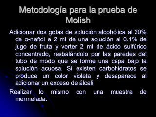 Metodología para la prueba de
Molish
Adicionar dos gotas de solución alcohólica al 20%
de α-naftol a 2 ml de una solución al 0.1% de
jugo de fruta y verter 2 ml de ácido sulfúrico
concentrado, resbalándolo por las paredes del
tubo de modo que se forme una capa bajo la
solución acuosa. Si existen carbohidratos se
produce un color violeta y desaparece al
adicionar un exceso de álcali
Realizar lo mismo con una muestra de
mermelada.

 
