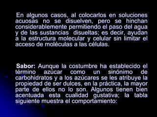 En algunos casos, al colocarlos en soluciones
acuosas no se disuelven, pero se hinchan
considerablemente permitiendo el paso del agua
y de las sustancias disueltas; es decir, ayudan
a la estructura molecular y celular sin limitar el
acceso de moléculas a las células.

Sabor: Aunque la costumbre ha establecido el
término azúcar como un sinónimo de
carbohidratos y a los azúcares se les atribuye la
propiedad de ser dulces, en la práctica, la mayor
parte de ellos no lo son. Algunos tienen bien
acentuada esta cualidad gustativa; la tabla
siguiente muestra el comportamiento:

 
