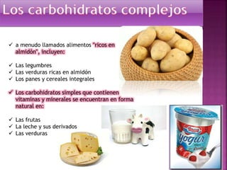  a menudo llamados alimentos "ricos en
almidón", incluyen:
 Las legumbres
 Las verduras ricas en almidón
 Los panes y cereales integrales
 Los carbohidratos simples que contienen
vitaminas y minerales se encuentran en forma
natural en:
 Las frutas
 La leche y sus derivados
 Las verduras

 