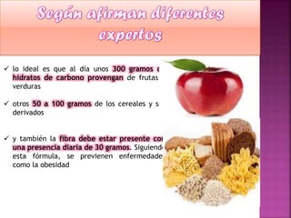  lo ideal es que al día unos 300 gramos de
hidratos de carbono provengan de frutas y
verduras
 otros 50 a 100 gramos de los cereales y sus
derivados
 y también la fibra debe estar presente con
una presencia diaria de 30 gramos. Siguiendo
esta fórmula, se previenen enfermedades
como la obesidad

 