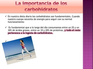  En nuestra dieta diaria los carbohidratos son fundamentales. Cuando
nuestro cuerpo necesita de energía para seguir con su normal
funcionamiento
 Es fundamental que a lo largo del día consumamos entre un 25 y un
30% de ácidos grasos, entre un 10 y 20% de proteínas, y todo el resto
pertenezca a la ingesta de carbohidratos.
 .

 