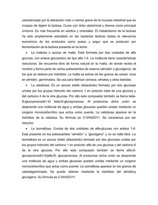 caracterizada por la afectación más o menos grave de la mucosa intestinal que es
incapaz de digerir la lactosa. Cursa con dolor abdominal y diarrea como principal
síntoma. Es más frecuente en adultos y orientales. El metabolismo de la lactosa
ha sido ampliamente estudiado en las bacterias lácticas dadas la relevancia
económica de los productos como queso y yogur que se producen por
fermentación de la lactosa presente en la leche.
• La maltosa o azúcar de malta. Está formada por dos unidades de alfa
glucosa, con enlace glucosídico de tipo alfa 1-4. La molécula tiene características
reductoras. Se encuentra libre de forma natural en la malta, de donde recibe el
nombre y forma parte de varios polisacáridos de reserva (almidón y glucógeno), de
los que se obtiene por hidrólisis. La malta se extrae de los granos de cereal, ricos
en almidón, germinados. Se usa para fabricar cerveza, whiskey y otras bebidas.
• La celobiosa: Es un azúcar doble (disacárido) formado por dos glucosas
unidas por los grupos hidroxilo del carbono 1 en posición beta de una glucosa y
del carbono 4 de la otra glucosa. Por ello este compuesto también se llama beta-
D-glucopiranosil(1-4) beta-D-glucopiranosa. Al producirse dicha unión se
desprende una molécula de agua y ambas glucosas quedan unidas mediante un
oxígeno monocarbonílico que actúa como puente. La celobiosa aparece en la
hidrólisis de la celulosa. Su fórmula es C12H22O11. Se caracteriza por ser
reductor.
• La isomaltosa. Consta de dos unidades de alfa-glucosa con enlace 1-6.
Está presente en los polisacáridos “almidón” y “glucógeno” y no se halla libre. La
isomaltosa es un azúcar doble (disacárido) formado por dos glucosas unidas por
los grupos hidroxilo del carbono 1 en posición alfa de una glucosa y del carbono 6
de la otra glucosa. Por ello este compuesto también se llama alfa-D-
glucopiranosil(1-6)alfa-D- glucopiranosa. Al producirse dicha unión se desprende
una molécula de agua y ambas glucosas quedan unidas mediante un oxígeno
monocarbonílico que actúa como puente. La isomaltosa aparece en los granos de
cebadagerminada. Se puede obtener mediante la hidrólisis del almidóny
glucógeno. Su fórmula es C12H22O11.
 