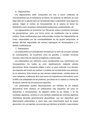 6. Oligosacáridos.
Los oligosacáridos están compuestos por tres a nueve moléculas de
monosacáridos2 que al hidrolizarse se liberan. No obstante, la definición de cuan
largo debe ser un glúcido para ser considerado oligo o polisacárido varía según los
autores. Según el número de monosacáridos de la cadena se tienen los
disacáridos (como la lactosa), tetrasacárido (estaquiosa), pentasacáridos, etc.
Los oligosacáridos se encuentran con frecuencia unidos a proteínas, formando
las glucoproteínas, como una forma común de modificación tras la síntesis
proteica. Estas modificaciones post traduccionales incluyen los oligosacáridos de
Lewis, responsables por las incompatibilidades de los grupos sanguíneos, el
epítope alfa-Gal responsable del rechazo hiperagudo en xenotrasplante y O-
GlcNAc modificaciones.
7. Polisacáridos.
Los polisacáridos son biomoléculas formadas por la unión de una gran cantidad
de monosacáridos. Se encuentran entre los glúcidos, y cumplen funciones
diversas, sobre todo de reservas energéticas y estructurales.
Los polisacáridos son polímeros cuyos constituyentes (sus monómeros) son
monosacáridos, los cuales se unen repetitivamente mediante enlaces
glucosídicos. Estos compuestos llegan a tener un peso molecular muy elevado,
que depende del número de residuos o unidades de monosacáridos que participen
en su estructura. Este número es casi siempre indeterminado, variable dentro de
unos márgenes, a diferencia de lo que ocurre con biopolímeros informativos, como
el ADN o los polipéptidos de las proteínas, que tienen en su cadena un número fijo
de piezas, además de una secuencia específica.
Los polisacáridos pueden descomponerse, por hidrólisis de los enlaces
glucosídicos entre residuos, en polisacáridos más pequeños, así como en
disacáridos o monosacáridos. Su digestión dentro de las células, o en las
cavidades digestivas, consiste en una hidrólisis catalizada por enzimas digestivas
(hidrolasas) llamadas genéricamente glucosidasas, que son específicas para
determinados polisacáridos y, sobre todo, para determinados tipos de enlace
glucosídico. Así, por ejemplo, las enzimas que hidrolizan el almidón, cuyos enlaces
 