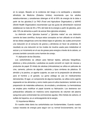 en la sangre. Basado en la evidencia del riesgo a la cardiopatía y obesidad,
elInstituto de Medicina (Estados Unidos) recomienda que los adultos
estadounidenses y canadienses obtengan el 40 al 65% de energía de la dieta a
partir de los glúcidos.3 La FAO (Food and Agriculture Organization) y laWHO
(World Health Organization) recomiendan que las guías de alimentación nacional
establezcan la meta de 55 a 75% del total de la energía a partir de glúcidos, pero
sólo 10% de alimentos a partir de azúcar libre (glúcidos simples).
La distinción entre "glúcidos buenos" y "glúcidos malos" es una distinción
carente de base científica. Aunque estos conceptos se han utilizado en el diseño
de las dietas cetogénicas como las dietas bajas en glúcidos, las cuales promueven
una reducción en el consumo de granos y almidones en favor de proteínas. El
resultado es una reducción en los niveles de insulina usada para metabolizar el
azúcar y un incremento en el uso de grasas para energía a través de la cetosis, un
proceso también conocido como hambre de conejo.
11. Aplicación de los Glúcidos.
Los carbohidratos se utilizan para fabricar tejidos, películas fotográficas,
plásticos y otros productos. Lacelulosa se puede convertir en rayón de viscosa y
productos de papel. El nitrato de celulosa (nitrocelulosa) se utiliza en películas de
cine, cemento, pólvora de algodón, celuloide y tipos similares de plásticos. El
almidón y la pectina, un agente cuajante, se usan en la preparación de alimentos
para el hombre y el ganado. La goma arábiga se usa en medicamentos
demulcentes. El agar, un componente de algunos laxantes, se utiliza como agente
espesante en los alimentos y como medio para el cultivo bacteriano; también en la
preparación de materiales adhesivos, de encolado y emulsiones. La hemicelulosa
se emplea para modificar el papel durante su fabricación. Los dextranos son
polisacáridos utilizados en medicina como expansores de volumen del plasma
sanguíneo para contrarrestar las conmociones agudas. Otro hidrato de carbono, el
sulfato de heparina, es un anticoagulante de la sangre.
12.Importancia Médica.
En nuestra dieta diaria los carbohidratos son fundamentales. Cuando nuestro
cuerpo necesita de energía para seguir con su normal funcionamiento, son los
 
