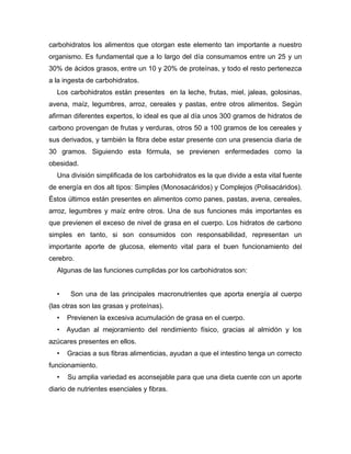 carbohidratos los alimentos que otorgan este elemento tan importante a nuestro
organismo. Es fundamental que a lo largo del día consumamos entre un 25 y un
30% de ácidos grasos, entre un 10 y 20% de proteínas, y todo el resto pertenezca
a la ingesta de carbohidratos.
Los carbohidratos están presentes en la leche, frutas, miel, jaleas, golosinas,
avena, maíz, legumbres, arroz, cereales y pastas, entre otros alimentos. Según
afirman diferentes expertos, lo ideal es que al día unos 300 gramos de hidratos de
carbono provengan de frutas y verduras, otros 50 a 100 gramos de los cereales y
sus derivados, y también la fibra debe estar presente con una presencia diaria de
30 gramos. Siguiendo esta fórmula, se previenen enfermedades como la
obesidad.
Una división simplificada de los carbohidratos es la que divide a esta vital fuente
de energía en dos alt tipos: Simples (Monosacáridos) y Complejos (Polisacáridos).
Éstos últimos están presentes en alimentos como panes, pastas, avena, cereales,
arroz, legumbres y maíz entre otros. Una de sus funciones más importantes es
que previenen el exceso de nivel de grasa en el cuerpo. Los hidratos de carbono
simples en tanto, si son consumidos con responsabilidad, representan un
importante aporte de glucosa, elemento vital para el buen funcionamiento del
cerebro.
Algunas de las funciones cumplidas por los carbohidratos son:
• Son una de las principales macronutrientes que aporta energía al cuerpo
(las otras son las grasas y proteínas).
• Previenen la excesiva acumulación de grasa en el cuerpo.
• Ayudan al mejoramiento del rendimiento físico, gracias al almidón y los
azúcares presentes en ellos.
• Gracias a sus fibras alimenticias, ayudan a que el intestino tenga un correcto
funcionamiento.
• Su amplia variedad es aconsejable para que una dieta cuente con un aporte
diario de nutrientes esenciales y fibras.
 