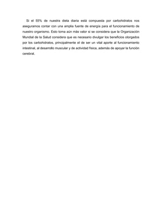 Si el 55% de nuestra dieta diaria está compuesta por carbohidratos nos
aseguramos contar con una amplia fuente de energía para el funcionamiento de
nuestro organismo. Esto toma aún más valor si se considera que la Organización
Mundial de la Salud considera que es necesario divulgar los beneficios otorgados
por los carbohidratos, principalmente el de ser un vital aporte al funcionamiento
intestinal, al desarrollo muscular y de actividad física, además de apoyar la función
cerebral.
 