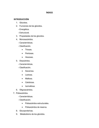 ÍNDICE
INTRODUCCIÓN
1. Glúcidos.
2. Funciones de los glúcidos.
- Energética.
- Estructural.
3. Propiedades de los glúcidos.
4. Monosacáridos.
- Características.
- Clasificación.
• Triosas.
• Pentosas.
• Hexosas.
5. Disacáridos.
- Características.
- Clasificación.
• Sacarosa.
• Lactosa.
• Maltosa.
• Celobiosa.
• Isomaltosa.
6. Oligosacáridos.
7. Polisacáridos.
- Características.
- Clasificación.
• Polisacáridos estructurales.
• Polisacáridos de reserva.
8. Glucoproteínas.
9. Metabolismo de los glúcidos.
 
