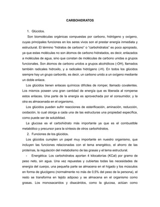 CARBOHIDRATOS
1. Glúcidos.
Son biomoléculas orgánicas compuestas por carbono, hidrógeno y oxígeno,
cuyas principales funciones en los seres vivos son el prestar energía inmediata y
estructural. El término “hidratos de carbono” o “carbohidratos” es poco apropiado,
ya que estas moléculas no son átomos de carbono hidratados, es decir, enlazados
a moléculas de agua, sino que constan de moléculas de carbono unidas a grupos
funcionales. Son átomos de carbono unidos a grupos alcohólicos (-OH), llamados
también radicales hidroxilo, y a radicales hidrógeno (-H). En todos los glúcidos
siempre hay un grupo carbonilo, es decir, un carbono unido a un oxígeno mediante
un doble enlace.
Los glúcidos tienen enlaces químicos difíciles de romper, llamado covalentes.
Los mismos poseen una gran cantidad de energía que es liberada al romperse
estos enlaces. Una parte de la energía es aprovechada por el consumidor, y la
otra es almacenada en el organismo.
Los glúcidos pueden sufrir reacciones de esterificación, aminación, reducción,
oxidación, lo cual otorga a cada una de las estructuras una propiedad específica,
como puede ser de solubilidad.
La glucosa es el carbohidrato más importante ya que es el combustible
metabólico y precursor para la síntesis de otros carbohidratos.
2. Funciones de los glúcidos.
Los glúcidos cumplen un papel muy importante en nuestro organismo, que
incluyen las funciones relacionadas con el tema energético, el ahorro de las
proteínas, la regulación del metabolismo de las grasas y el tema estructural.
- Energética: Los carbohidratos aportan 4 kilocalorías (KCal) por gramo de
peso neto, sin agua. Una vez repuestas y cubiertas todas las necesidades de
energía del cuerpo, una pequeña parte se almacena en el hígado y los músculos
en forma de glucógeno (normalmente no más de 0,5% del peso de la persona), el
resto se transforma en tejido adiposo y se almacena en el organismo como
grasas. Los monosacaridos y disacáridos, como la glucosa, actúan como
 