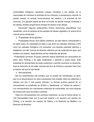 combustibles biológicos, aportando energía inmediata a las células; es la
responsable de mantener la actividad de los músculos, la temperatura corporal, la
presión arterial, el correcto funcionamiento del intestino y la actividad de las
neuronas. Los glúcidos aparte de tener la función de aportar energía inmediata a
las células, también proporcionan energía de reserva a las células.
- Estructural: Algunos polisacáridos forman estructuras esqueléticas muy
resistentes, como la celulosa de las paredes de células vegetales y la quitina de la
cutícula de los artrópodos.
3. Propiedades de los glúcidos.
- Propiedades físicas: Son sólidos cristalinos, de color blanco, hidrosolubles y
de sabor dulce. Su solubilidad se debe a que tanto los radicales hidroxilos (-OH)
como los radicales hidrógeno (-H) presentan una elevada polaridad eléctrica y
establecen, por ello, fuerzas de atracción eléctrica con las moléculas de agua, que
también son polares, dispersándose así las moléculas del glúcido.
- Propiedades químicas: El grupo carbonilo reduce fácilmente los compuestos de
cobre (licor Fehling) y de plata oxidándose y pasando a grupo ácido. Esta
propiedad es característica de estas sustancias y permite reconocer su presencia,
pues la reducción de las sales cúpricas del licor de Fehling a cuprosas hace virar
el reactivo del azul al rojo ladrillo.
4. Monosacáridos.
Son los carbohidratos más simples, que no pueden ser hidrolizados, es decir,
que no se descomponen en otros compuestos más simples. Ellos son aldehídos o
cetonas con dos o más grupos hidroxilo. La fórmula química general de un
monosacárido no modificado es (CH2O) n, literalmente, un "hidrato de carbono."
Los monosacáridos son importantes moléculas de combustible, así como bloques
de construcción para los ácidos nucleicos.
Todos los monosacáridos son azúcares reductores, ya que al menos tienen un
-OH hemiacetálico libre, por lo que dan positivo a la reacción con reactivo de
Fehling, a la reacción con reactivo de Tollens, a la Reacción de Maillard y la
Reacción de Benedict.
 