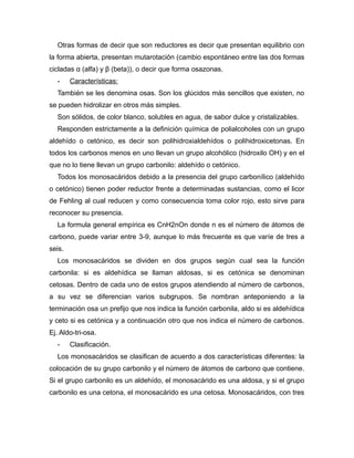 Otras formas de decir que son reductores es decir que presentan equilibrio con
la forma abierta, presentan mutarotación (cambio espontáneo entre las dos formas
cicladas α (alfa) y β (beta)), o decir que forma osazonas.
- Características:
También se les denomina osas. Son los glúcidos más sencillos que existen, no
se pueden hidrolizar en otros más simples.
Son sólidos, de color blanco, solubles en agua, de sabor dulce y cristalizables.
Responden estrictamente a la definición química de polialcoholes con un grupo
aldehído o cetónico, es decir son polihidroxialdehídos o polihidroxicetonas. En
todos los carbonos menos en uno llevan un grupo alcohólico (hidroxilo OH) y en el
que no lo tiene llevan un grupo carbonilo: aldehído o cetónico.
Todos los monosacáridos debido a la presencia del grupo carbonílico (aldehído
o cetónico) tienen poder reductor frente a determinadas sustancias, como el licor
de Fehling al cual reducen y como consecuencia toma color rojo, esto sirve para
reconocer su presencia.
La formula general empírica es CnH2nOn donde n es el número de átomos de
carbono, puede variar entre 3-9, aunque lo más frecuente es que varíe de tres a
seis.
Los monosacáridos se dividen en dos grupos según cual sea la función
carbonila: si es aldehídica se llaman aldosas, si es cetónica se denominan
cetosas. Dentro de cada uno de estos grupos atendiendo al número de carbonos,
a su vez se diferencian varios subgrupos. Se nombran anteponiendo a la
terminación osa un prefijo que nos indica la función carbonila, aldo si es aldehídica
y ceto si es cetónica y a continuación otro que nos indica el número de carbonos.
Ej. Aldo-tri-osa.
- Clasificación.
Los monosacáridos se clasifican de acuerdo a dos características diferentes: la
colocación de su grupo carbonilo y el número de átomos de carbono que contiene.
Si el grupo carbonilo es un aldehído, el monosacárido es una aldosa, y si el grupo
carbonilo es una cetona, el monosacárido es una cetosa. Monosacáridos, con tres
 
