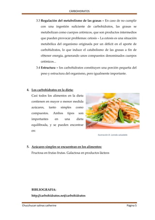 CARBOHIDRATOS
Chucchucan salinas catherine Página 5
3.3 Regulación del metabolismo de las grasas – En caso de no cumplir
con una ingestión suficiente de carbohidratos, las grasas se
metabolizan como cuerpos cetónicos, que son productos intermedios
que pueden provocar problemas: cetosis – La cetosis es una situación
metabólica del organismo originada por un déficit en el aporte de
carbohidratos, lo que induce el catabolismo de las grasas a fin de
obtener energía, generando unos compuestos denominados cuerpos
cetónicos...
3.4 Estructura – los carbohidratos constituyen una porción pequeña del
peso y estructura del organismo, pero igualmente importante.
4. Los carbohidratos en la dieta:
Casi todos los alimentos en la dieta
contienen en mayor o menor medida
azúcares, tanto simples como
compuestos. Ambos tipos son
importantes en una dieta
equilibrada, y se pueden encontrar
en:
5. Azúcares simples se encuentran en los alimentos:
Fructosa en frutas frutas. Galactosa en productos lácteos
BIBLIOGRAFIA:
http://carbohidratos.net/carbohidratos
Ilustración 8: comida saludable
 
