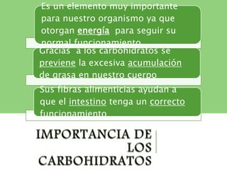 Es un elemento muy importante
para nuestro organismo ya que
otorgan energía para seguir su
normal funcionamiento
Gracias a los carbohidratos se
previene la excesiva acumulación
de grasa en nuestro cuerpo
Sus fibras alimenticias ayudan a
que el intestino tenga un correcto
funcionamiento
 