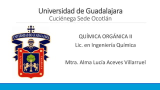Universidad de Guadalajara
Cuciénega Sede Ocotlán
QUÍMICA ORGÁNICA II
Lic. en Ingeniería Química
Mtra. Alma Lucía Aceves Villarruel
 