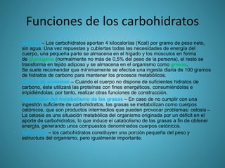 Funciones de los carbohidratos
• Energía – Los carbohidratos aportan 4 kilocalorías (Kcal) por gramo de peso neto,
sin agua. Una vez repuestas y cubiertas todas las necesidades de energía del
cuerpo, una pequeña parte se almacena en el hígado y los músculos en forma
de glucógeno (normalmente no más de 0,5% del peso de la persona), el resto se
transforma en tejido adiposo y se almacena en el organismo como grasas.
Se suele recomendar que mínimamente se efectúe una ingesta diaria de 100 gramos
de hidratos de carbono para mantener los procesos metabólicos.
• Ahorro de proteínas – Cuando el cuerpo no dispone de suficientes hidratos de
carbono, éste utilizará las proteínas con fines energéticos, consumiéndolas e
impidiéndolas, por tanto, realizar otras funciones de construcción.
• Regulación del metabolismo de las grasas – En caso de no cumplir con una
ingestión suficiente de carbohidratos, las grasas se metabolizan como cuerpos
cetónicos, que son productos intermedios que pueden provocar problemas: cetosis –
La cetosis es una situación metabólica del organismo originada por un déficit en el
aporte de carbohidratos, lo que induce el catabolismo de las grasas a fin de obtener
energía, generando unos compuestos denominados cuerpos cetónicos.
• Estructura – los carbohidratos constituyen una porción pequeña del peso y
estructura del organismo, pero igualmente importante.
 