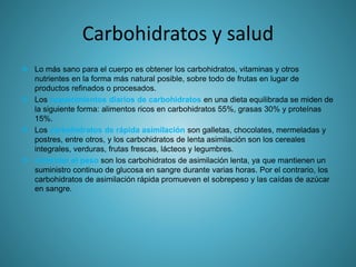 Carbohidratos y salud
 Lo más sano para el cuerpo es obtener los carbohidratos, vitaminas y otros
nutrientes en la forma más natural posible, sobre todo de frutas en lugar de
productos refinados o procesados.
 Los requerimientos diarios de carbohidratos en una dieta equilibrada se miden de
la siguiente forma: alimentos ricos en carbohidratos 55%, grasas 30% y proteínas
15%.
 Los carbohidratos de rápida asimilación son galletas, chocolates, mermeladas y
postres, entre otros, y los carbohidratos de lenta asimilación son los cereales
integrales, verduras, frutas frescas, lácteos y legumbres.
 controlar el peso son los carbohidratos de asimilación lenta, ya que mantienen un
suministro continuo de glucosa en sangre durante varias horas. Por el contrario, los
carbohidratos de asimilación rápida promueven el sobrepeso y las caídas de azúcar
en sangre.
 