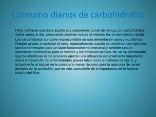 Consumo diarios de carbohidratos
 Para mantener una dieta equilibrada deberemos comer alimentos con carbohidratos
varias veces al día, procurando además reducir al máximo los de asimilación rápida.
 Los carbohidratos son parte imprescindible de una alimentación sana y equilibrada.
Pueden ayudar a controlar el peso, especialmente cuando se combinan con ejercicio,
son fundamentales para un buen funcionamiento intestinal y también son un
importante combustible para el cerebro y los músculos activos. No se ha demostrado
que los almidones ni los azúcares ejerzan una influencia especialmente importante
sobre el desarrollo de enfermedades graves tales como la diabetes de tipo 2, y
actualmente al azúcar se le considera menos decisivo para la aparición de caries
dentales en la población, que es más consciente de la importancia de la higiene
bucal y del flúor.
 