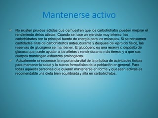 Mantenerse activo
 No existen pruebas sólidas que demuestren que los carbohidratos pueden mejorar el
rendimiento de los atletas. Cuando se hace un ejercicio muy intenso, los
carbohidratos son la principal fuente de energía para los músculos. Si se consumen
cantidades altas de carbohidratos antes, durante y después del ejercicio físico, las
reservas de glucógeno se mantienen. El glucógeno es una reserva o depósito de
glucosa que puede ayudar a los atletas a rendir durante más tiempo y a que sus
cuerpos mantengan esfuerzos prolongados.
 Actualmente se reconoce la importancia vital de la práctica de actividades físicas
para mantener la salud y la buena forma física de la población en general. Para
todas aquellas personas que quieran mantenerse en forma y que sean activas es
recomendable una dieta bien equilibrada y alta en carbohidratos.
 