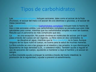 Tipos de carbohidratos
 Los carbohidratos simples incluyen azúcares, tales como el azúcar de la fruta
(fructosa), el azúcar del maíz o el azúcar de uva (dextrosa o glucosa), y el azúcar de
mesa (sacarosa).
 Los carbohidratos complejos(carbohidratos complejos) incluyen todo lo hecho de
tres o más azúcares unidos. Los carbohidratos complejos se pensaba que eran más
saludables para comer, mientras que los carbohidratos simples no eran tan buenos.
Resulta que el panorama es más complicado que eso.
 La fibra es una excepción. No puede dividirse en moléculas de azúcar, por lo que
pasa a través del cuerpo sin ser digerida. La fibra viene en dos variedades: la fibra
soluble se disuelve en agua, mientras que la fibra insoluble no lo hace. Aunque
ninguno de los tipos nutre el cuerpo, es buena para la salud de muchas maneras.
 La fibra soluble se une a las grasas en el intestino y las arrastra, lo que disminuye la
lipoproteína de baja densidad (LDL, o colesterol malo). También ayuda a regular el
uso de azúcares del cuerpo, ayudando a mantener a raya el hambre y el azúcar en
sangre.
 La fibra insoluble ayuda a empujar la comida a través del tracto intestinal, la
promoción de la regularidad y ayudar a prevenir el estreñimiento.
 
