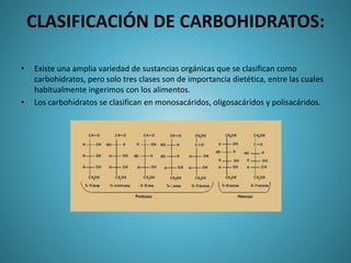 CLASIFICACIÓN DE CARBOHIDRATOS:
• Existe una amplia variedad de sustancias orgánicas que se clasifican como
carbohidratos, pero solo tres clases son de importancia dietética, entre las cuales
habitualmente ingerimos con los alimentos.
• Los carbohidratos se clasifican en monosacáridos, oligosacáridos y polisacáridos.
 