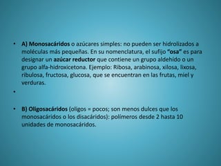 • A) Monosacáridos o azúcares simples: no pueden ser hidrolizados a
moléculas más pequeñas. En su nomenclatura, el sufijo “osa” es para
designar un azúcar reductor que contiene un grupo aldehído o un
grupo alfa-hidroxicetona. Ejemplo: Ribosa, arabinosa, xilosa, lixosa,
ribulosa, fructosa, glucosa, que se encuentran en las frutas, miel y
verduras.
•
• B) Oligosacáridos (oligos = pocos; son menos dulces que los
monosacáridos o los disacáridos): polímeros desde 2 hasta 10
unidades de monosacáridos.
 