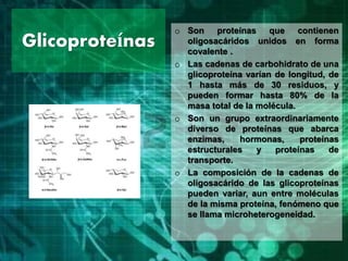 Glicoproteínas
o Son proteínas que contienen
oligosacáridos unidos en forma
covalente .
o Las cadenas de carbohidrato de una
glicoproteína varían de longitud, de
1 hasta más de 30 residuos, y
pueden formar hasta 80% de la
masa total de la molécula.
o Son un grupo extraordinariamente
diverso de proteínas que abarca
enzimas, hormonas, proteínas
estructurales y proteínas de
transporte.
o La composición de la cadenas de
oligosacárido de las glicoproteínas
pueden variar, aun entre moléculas
de la misma proteína, fenómeno que
se llama microheterogeneidad.
 