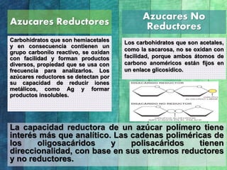 Azucares Reductores
Carbohidratos que son hemiacetales
y en consecuencia contienen un
grupo carbonilo reactivo, se oxidan
con facilidad y forman productos
diversos, propiedad que se usa con
frecuencia para analizarlos. Los
azúcares reductores se detectan por
su capacidad de reducir iones
metálicos, como Ag y formar
productos insolubles.
Azucares No
Reductores
Los carbohidratos que son acetales,
como la sacarosa, no se oxidan con
facilidad, porque ambos átomos de
carbono anoméricos están fijos en
un enlace glicosídico.
La capacidad reductora de un azúcar polímero tiene
interés más que analítico. Las cadenas poliméricas de
los oligosacáridos y polisacáridos tienen
direccionalidad, con base en sus extremos reductores
y no reductores.
 