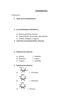 Carbohidratos
Cuestionario
1. ¿Qué son los carbohidratos?
2. Los carbohidratos se dividen en…
a) glucosa, galactosa y fructosa
b) monosacáridos, disacáridos y polisacáridos.
c) carbono, hidrógeno y oxígeno
3. menciona tres monosacáridos comunes:
4. Relaciona las columnas:
a) Glucosa ( ) aldehído
b) Galactosa ( ) cetona
c) Fructosa ( ) aldehído
5. Relaciona las columnas:
a) ( ) Fructuosa
b) ( ) Galactosa
c) ( ) Glucosa
 