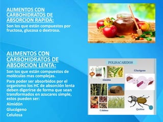 ALIMENTOS CON
CARBOHIDRATOS DE
ABSORCION RAPIDA:
Son los que están compuestos por
fructosa, glucosa o dextrosa.
ALIMENTOS CON
CARBOHIDRATOS DE
ABSORCION LENTA:
Son los que están compuestos de
moléculas mas complejas.
Para poder ser absorbidos por el
organismo los HC de absorción lenta
deben digerirse de forma que sean
transformados en azucares simple,
estos pueden ser:
Almidón
Glucógeno
Celulosa
 