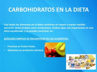 CARBOHIDRATOS EN LA DIETA
Casi todos los alimentos en la dieta contienen en mayor o menor medida
azúcares, tanto simples como compuestos. Ambos tipos son importantes en una
dieta equilibrada, y se pueden encontrar en:
AZÚCARES SIMPLES SE ENCUENTRAN EN LOS ALIMENTOS:
• Fructosa en frutas frutas.
• Galactosa en productos lácteos)
 