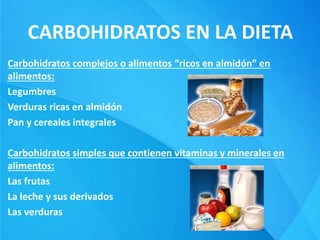 CARBOHIDRATOS EN LA DIETA
Carbohidratos complejos o alimentos “ricos en almidón” en
alimentos:
Legumbres
Verduras ricas en almidón
Pan y cereales integrales
Carbohidratos simples que contienen vitaminas y minerales en
alimentos:
Las frutas
La leche y sus derivados
Las verduras
 