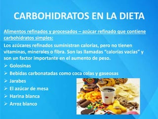 CARBOHIDRATOS EN LA DIETA
Alimentos refinados y procesados – azúcar refinado que contiene
carbohidratos simples:
Los azúcares refinados suministran calorías, pero no tienen
vitaminas, minerales o fibra. Son las llamadas “calorías vacías” y
son un factor importante en el aumento de peso.
 Golosinas
 Bebidas carbonatadas como coca colas y gaseosas
 Jarabes
 El azúcar de mesa
 Harina blanca
 Arroz blanco
 