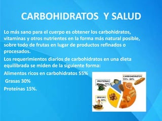 CARBOHIDRATOS Y SALUD
Lo más sano para el cuerpo es obtener los carbohidratos,
vitaminas y otros nutrientes en la forma más natural posible,
sobre todo de frutas en lugar de productos refinados o
procesados.
Los requerimientos diarios de carbohidratos en una dieta
equilibrada se miden de la siguiente forma:
Alimentos ricos en carbohidratos 55%
Grasas 30%
Proteínas 15%.
 