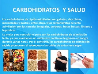 CARBOHIDRATOS Y SALUD
Los carbohidratos de rápida asimilación son galletas, chocolates,
mermeladas y postres, entre otros, y los carbohidratos de lenta
asimilación son los cereales integrales, verduras, frutas frescas, lácteos y
legumbres.
Lo mejor para controlar el peso son los carbohidratos de asimilación
lenta, ya que mantienen un suministro continuo de glucosa en sangre
durante varias horas. Por el contrario, los carbohidratos de asimilación
rápida promueven el sobrepeso y las caídas de azúcar en sangre.
 