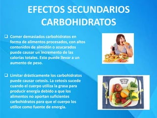 EFECTOS SECUNDARIOS
CARBOHIDRATOS
 Comer demasiados carbohidratos en
forma de alimentos procesados, con altos
contenidos de almidón o azucarados
puede causar un incremento de las
calorías totales. Esto puede llevar a un
aumento de peso.
 Limitar drásticamente los carbohidratos
puede causar cetosis. La cetosis sucede
cuando el cuerpo utiliza la grasa para
producir energía debido a que los
alimentos no aportan suficientes
carbohidratos para que el cuerpo los
utilice como fuente de energía.
 