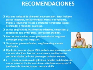RECOMENDACIONES
 Elija una variedad de alimentos no procesados. Estos incluyen
granos integrales, frutas y verduras frescas o congeladas,
frijoles y legumbres frescas o enlatadas y productos lácteos
desnatados o reducidos en grasas.
 Lea las etiquetas de los alimentos enlatados, empacados y
congelados para evitar grasa, sal y azúcar añadidos.
 Procure que la mitad de sus porciones diarias de granos
provengan de granos integrales.
 Si consume granos refinados, asegúrese de que estén
fortificados.
 Elija frutas enteras y jugos 100% de fruta con poco o nada de
azúcares añadidos. Procure que al menos la mitad de sus
porciones diarias de frutas provengan de frutas enteras.
 • Limite su consumo de golosinas, bebidas endulzadas con
azúcar y alcohol. Limite los azúcares añadidos a menos de 10
por ciento de las calorías que consume al día.
 