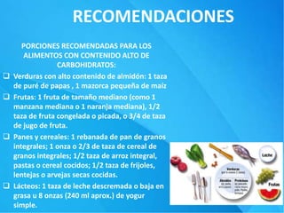 RECOMENDACIONES
PORCIONES RECOMENDADAS PARA LOS
ALIMENTOS CON CONTENIDO ALTO DE
CARBOHIDRATOS:
 Verduras con alto contenido de almidón: 1 taza
de puré de papas , 1 mazorca pequeña de maíz
 Frutas: 1 fruta de tamaño mediano (como 1
manzana mediana o 1 naranja mediana), 1/2
taza de fruta congelada o picada, o 3/4 de taza
de jugo de fruta.
 Panes y cereales: 1 rebanada de pan de granos
integrales; 1 onza o 2/3 de taza de cereal de
granos integrales; 1/2 taza de arroz integral,
pastas o cereal cocidos; 1/2 taza de frijoles,
lentejas o arvejas secas cocidas.
 Lácteos: 1 taza de leche descremada o baja en
grasa u 8 onzas (240 ml aprox.) de yogur
simple.
 