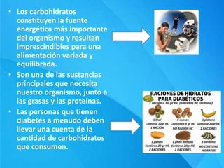 • Los carbohidratos
constituyen la fuente
energética más importante
del organismo y resultan
imprescindibles para una
alimentación variada y
equilibrada.
• Son una de las sustancias
principales que necesita
nuestro organismo, junto a
las grasas y las proteínas.
• Las personas que tienen
diabetes a menudo deben
llevar una cuenta de la
cantidad de carbohidratos
que consumen.
 