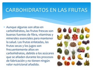  Aunque algunas son altas en
carbohidratos, las frutas frescas son
buenas fuentes de fibra, vitaminas y
minerales esenciales para mantener
la salud. Las frutas enlatadas, las
frutas secas y los jugos son
frecuentemente altos en
carbohidratos, debido a los azúcares
que se añaden durante los procesos
de fabricación y no tienen ningún
valor nutricional añadido.
CARBOHIDRATOS EN LAS FRUTAS
 