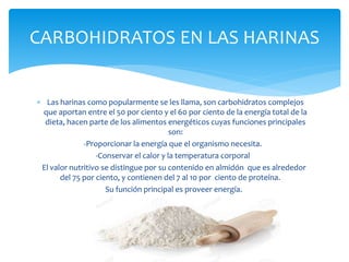 CARBOHIDRATOS EN LAS HARINAS
 Las harinas como popularmente se les llama, son carbohidratos complejos
que aportan entre el 50 por ciento y el 60 por ciento de la energía total de la
dieta, hacen parte de los alimentos energéticos cuyas funciones principales
son:
-Proporcionar la energía que el organismo necesita.
-Conservar el calor y la temperatura corporal
El valor nutritivo se distingue por su contenido en almidón que es alrededor
del 75 por ciento, y contienen del 7 al 10 por ciento de proteína.
Su función principal es proveer energía.
 