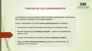 FUNCION DE LOS CARBOHIDRATOS
Los hidratos de carbono poseen varias funciones, especialmente relacionadas
con el aporte de energía y los procesos digestivo.
Como a continuación con más detalles para qué sirven los hidratos
• Suministran la mitad de la energía aportada por una dieta normal.
• Aportan energía para el trabajo muscular, 1 gramo de carbohidratos
aporta 4 kcal.
• A partir de los hidratos se pueden sintetizar proteínas y lípidos.
• Mejora la flora intestinal bacteriana, gracias a la fermentación de
azúcares como la lactosa.
 