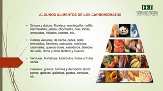 ALGUNOS ALIMENTOS DE LOS CARBOHIDRATOS
• Grasas y dulces. Manteca, mantequilla, natilla,
mermeladas, jaleas, chocolates, miel, tortas,
amasados, helados, postres, etc.
• Carnes vacunas, de cerdo, cabra, pollo,
embutidos, fiambres, pescados, mariscos,
calamares, quesos duros, semiduros, blandos,
de untar, leche y otros lácteos y huevos.
• Verduras, hortalizas, tubérculos, frutas y frutas
secas.
• Cereales, granos, harinas y derivados: Arroz
panes, galletas, galletitas, pastas, semolas,
etc.
 