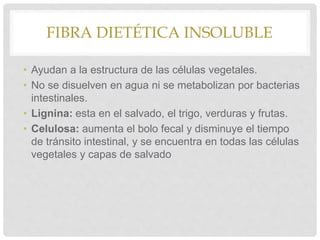 FIBRA DIETÉTICA INSOLUBLE
• Ayudan a la estructura de las células vegetales.
• No se disuelven en agua ni se metabolizan por bacterias
intestinales.
• Lignina: esta en el salvado, el trigo, verduras y frutas.
• Celulosa: aumenta el bolo fecal y disminuye el tiempo
de tránsito intestinal, y se encuentra en todas las células
vegetales y capas de salvado
 