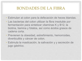 BONDADES DE LA FIBRA
• Estimulan al colon para la defecación de heces blandas.
• Las bacterias del colon utilizan la fibra insoluble por
fermentación para sintetizar vitaminas K y B12, la
biotina, tiamina y folatos, así como ácidos grasos de
cadena corta.
• Previenen la obesidad, estreñimiento, hemorroides,
diverticulitis y cáncer de colon.
• Estimula la masticación, la salivación y y secreción de
jugo gástrico.
 