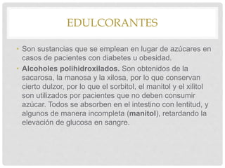 EDULCORANTES
• Son sustancias que se emplean en lugar de azúcares en
casos de pacientes con diabetes u obesidad.
• Alcoholes polihidroxilados. Son obtenidos de la
sacarosa, la manosa y la xilosa, por lo que conservan
cierto dulzor, por lo que el sorbitol, el manitol y el xilitol
son utilizados por pacientes que no deben consumir
azúcar. Todos se absorben en el intestino con lentitud, y
algunos de manera incompleta (manitol), retardando la
elevación de glucosa en sangre.
 
