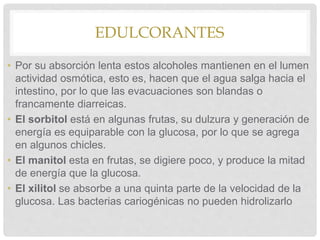 EDULCORANTES
• Por su absorción lenta estos alcoholes mantienen en el lumen
actividad osmótica, esto es, hacen que el agua salga hacia el
intestino, por lo que las evacuaciones son blandas o
francamente diarreicas.
• El sorbitol está en algunas frutas, su dulzura y generación de
energía es equiparable con la glucosa, por lo que se agrega
en algunos chicles.
• El manitol esta en frutas, se digiere poco, y produce la mitad
de energía que la glucosa.
• El xilitol se absorbe a una quinta parte de la velocidad de la
glucosa. Las bacterias cariogénicas no pueden hidrolizarlo
 