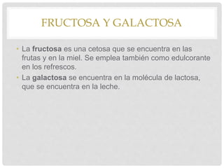 FRUCTOSA Y GALACTOSA
• La fructosa es una cetosa que se encuentra en las
frutas y en la miel. Se emplea también como edulcorante
en los refrescos.
• La galactosa se encuentra en la molécula de lactosa,
que se encuentra en la leche.
 
